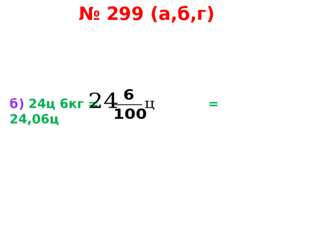 № 299 (а,б,г) б)  24ц 6кг = = 24,06ц   
