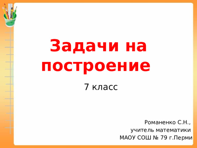 Задачи на построение   7 класс Романенко С.Н., учитель математики МАОУ СОШ № 79 г.Перми 