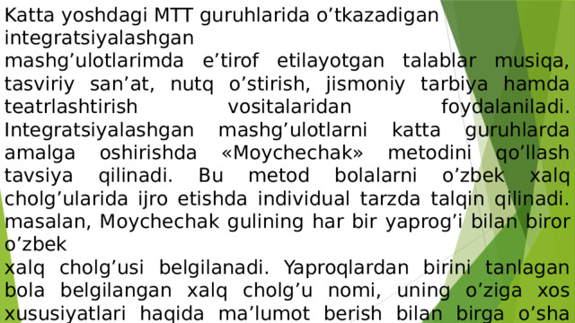 Katta yoshdagi MTT guruhlarida o’tkazadigan integratsiyalashgan mashg’ulotlarimda e’tirof etilayotgan talablar musiqa, tasviriy san’at, nutq o’stirish, jismoniy tarbiya hamda teatrlashtirish vositalaridan foydalaniladi. Integratsiyalashgan mashg’ulotlarni katta guruhlarda amalga oshirishda «Moychechak» metodini qo’llash tavsiya qilinadi. Bu metod bolalarni o’zbek xalq cholg’ularida ijro etishda individual tarzda talqin qilinadi. masalan, Moychechak gulining har bir yaprog’i bilan biror o’zbek xalq cholg’usi belgilanadi. Yaproqlardan birini tanlagan bola belgilangan xalq cholg’u nomi, uning o’ziga xos xususiyatlari haqida ma’lumot berish bilan birga o’sha cholg’uda ijro mahoratini ham namoyish etishga, ya’ni uni chalishga harakat qiladi. 