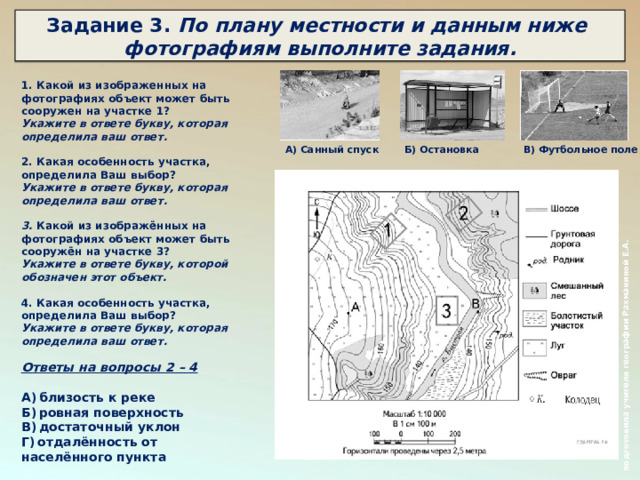  подготовила учителя географии Рахманиной Е.А.  Задание 3. По плану местности и данным ниже фотографиям выполните задания.    1. Какой из изображенных на фотографиях объект может быть сооружен на участке 1? Укажите в ответе букву, которая определила ваш ответ.  2. Какая особенность участка, определила Ваш выбор? Укажите в ответе букву, которая определила ваш ответ.   3. Какой из изображённых на фотографиях объект может быть сооружён на участке 3? Укажите в ответе букву, которой обозначен этот объект.  4. Какая особенность участка, определила Ваш выбор? Укажите в ответе букву, которая определила ваш ответ.  Ответы на вопросы 2 – 4  А) близость к реке Б) ровная поверхность В) достаточный уклон Г) отдалённость от населённого пункта А) Санный спуск Б) Остановка В) Футбольное поле 