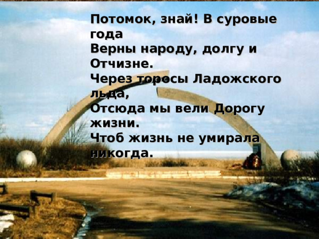 Потомок, знай! В суровые года  Верны народу, долгу и Отчизне.  Через торосы Ладожского льда,  Отсюда мы вели Дорогу жизни.  Чтоб жизнь не умирала никогда. 