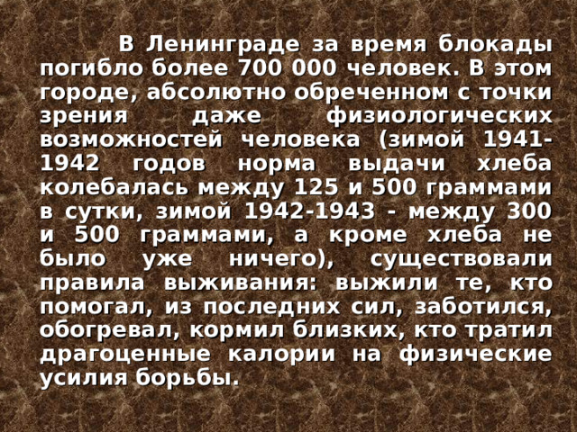   В Ленинграде за время блокады погибло более 700 000 человек. В этом городе, абсолютно обреченном с точки зрения даже физиологических возможностей человека (зимой 1941-1942 годов норма выдачи хлеба колебалась между 125 и 500 граммами в сутки, зимой 1942-1943 - между 300 и 500 граммами, а кроме хлеба не было уже ничего), существовали правила выживания: выжили те, кто помогал, из последних сил, заботился, обогревал, кормил близких, кто тратил драгоценные калории на физические усилия борьбы.  