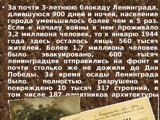 За почти 3-летнюю блокаду Ленинграда, длившуюся 900 дней и ночей, население города уменьшилось более чем в 5 раз. Если к началу войны в нем проживало 3,2 миллиона человек, то к январю 1944 года здесь осталось лишь 560 тысяч жителей. Более 1,7 миллиона человек было эвакуировано, 600 тысяч ленинградцев отправились на фронт и почти столько же не дожили до Дня Победы. За время осады Ленинграда было полностью разрушено и повреждено 10 тысяч 317 строений, в том числе 187 памятников архитектуры и истории.  