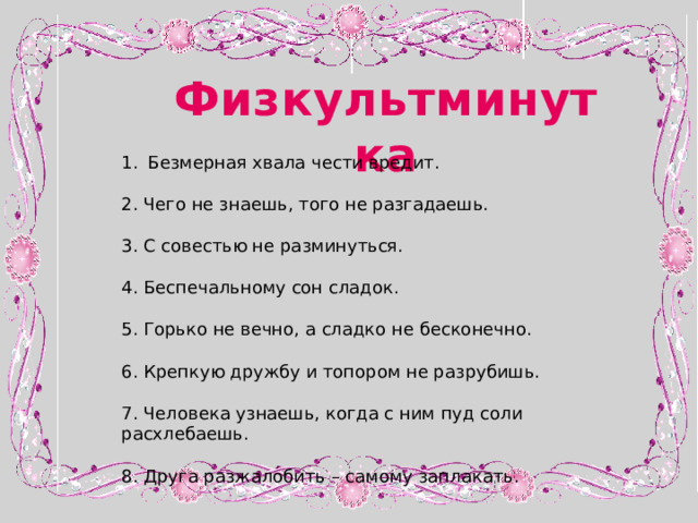 Физкультминутка Безмерная хвала чести вредит. 2. Чего не знаешь, того не разгадаешь. 3. С совестью не разминуться. 4. Беспечальному сон сладок. 5. Горько не вечно, а сладко не бесконечно. 6. Крепкую дружбу и топором не разрубишь. 7. Человека узнаешь, когда с ним пуд соли расхлебаешь. 8. Друга разжалобить – самому заплакать. 