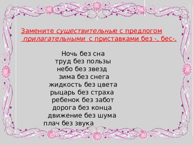 Замените существительны е с предлогом  прилагательными с приставками без -, бес-. Ночь без сна  труд без пользы небо без звезд  зима без снега жидкость без цвета рыцарь без страха ребенок без забот дорога без конца движение без шума плач без звука 