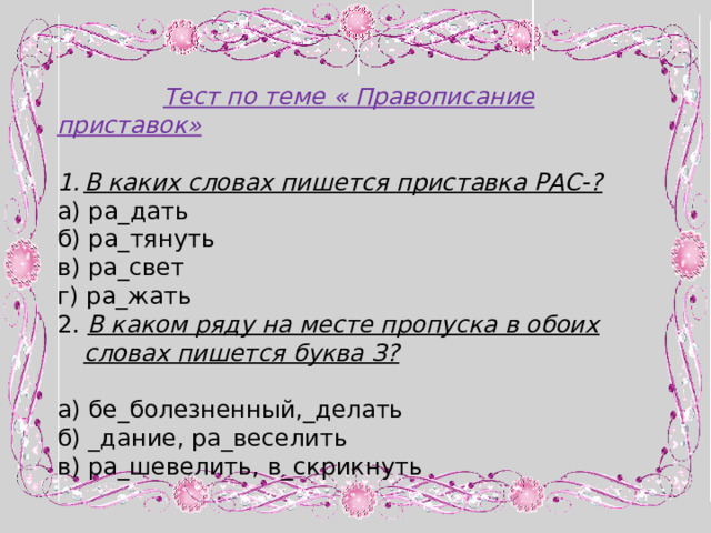  Тест по теме « Правописание приставок» В каких словах пишется приставка РАС-? а) ра_дать б) ра_тянуть в) ра_свет г) ра_жать 2. В каком ряду на месте пропуска в обоих словах пишется буква З?  а) бе_болезненный,_делать б) _дание, ра_веселить в) ра_шевелить, в_скрикнуть 