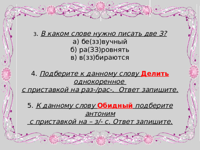 3 . В каком слове нужно писать две З? а) бе(зз)вучный б) ра(ЗЗ)ровнять в) в(зз)бираются 4. Подберите к данному слову Делить  однокоренное с приставкой на раз-/рас-. Ответ запишите.  5. К данному слову Обидный  подберите антоним  с приставкой на – з/- с. Ответ запишите . 