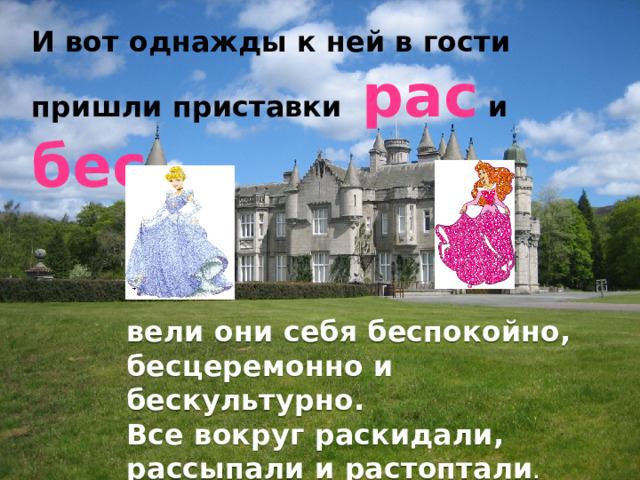 И вот однажды к ней в гости пришли приставки рас и бес,  вели они себя беспокойно, бесцеремонно и бескультурно. Все вокруг раскидали, рассыпали и растоптали . 