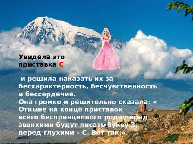 Увидела это приставка С  и решила наказать их за бесхарактерность, бесчувственность и бессердечие. Она громко и решительно сказала: « Отныне на конце приставок всего беспринципного рода перед звонкими будут писать букву З, перед глухими – С. Вот так.» 