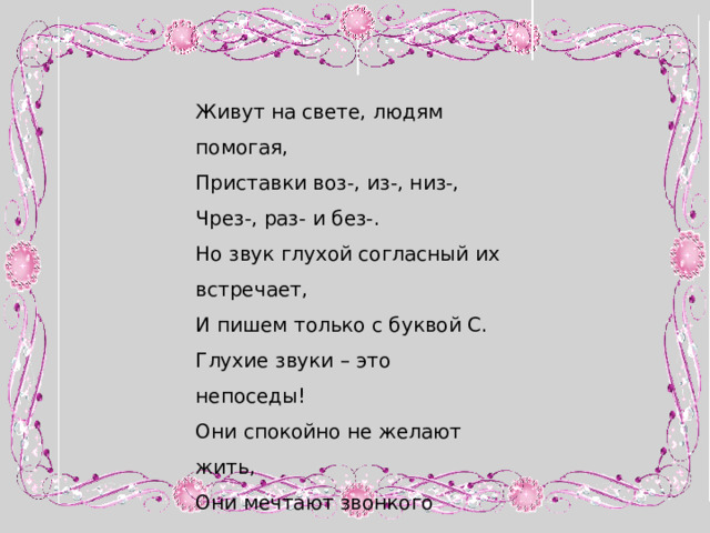 Живут на свете, людям помогая, Приставки воз-, из-, низ-, Чрез-, раз- и без-. Но звук глухой согласный их встречает, И пишем только с буквой С. Глухие звуки – это непоседы! Они спокойно не желают жить, Они мечтают звонкого соседа Во что бы ни стало оглушить. 