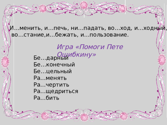 И…менить, и…печь, ни…падать, во…ход, и…ходный,  во…стание,и…бежать, и…пользование. Игра «Помоги Пете Ошибкину» Бе…дарный Бе…конечный Бе…цельный Ра…менять Ра…чертить Ра…щедриться Ра…бить 