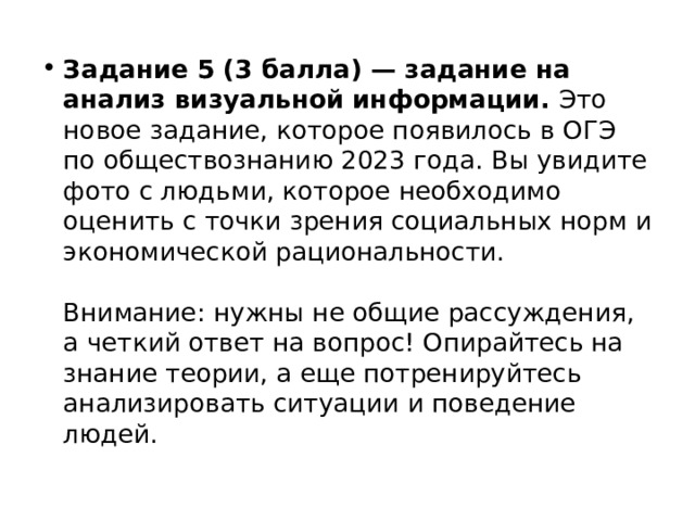 Задание 5 (3 балла) — задание на анализ визуальной информации.  Это новое задание, которое появилось в ОГЭ по обществознанию 2023 года. Вы увидите фото с людьми, которое необходимо оценить с точки зрения социальных норм и экономической рациональности.   Внимание: нужны не общие рассуждения, а четкий ответ на вопрос! Опирайтесь на знание теории, а еще потренируйтесь анализировать ситуации и поведение людей.  