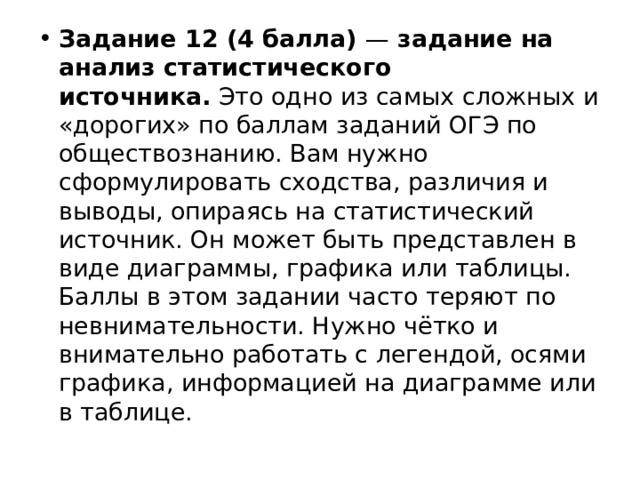 Задание 12 (4 балла)  —  задание на анализ статистического источника.  Это одно из самых сложных и «дорогих» по баллам заданий ОГЭ по обществознанию. Вам нужно сформулировать сходства, различия и выводы, опираясь на статистический источник. Он может быть представлен в виде диаграммы, графика или таблицы. Баллы в этом задании часто теряют по невнимательности. Нужно чётко и внимательно работать с легендой, осями графика, информацией на диаграмме или в таблице. 