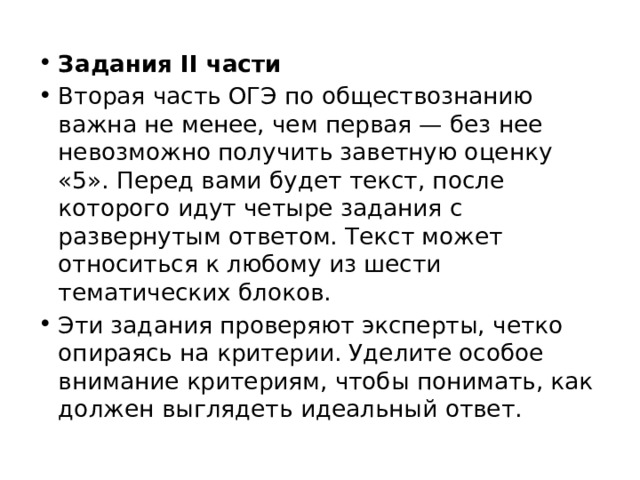 Задания II части Вторая часть ОГЭ по обществознанию важна не менее, чем первая — без нее невозможно получить заветную оценку «5». Перед вами будет текст, после которого идут четыре задания с развернутым ответом. Текст может относиться к любому из шести тематических блоков.  Эти задания проверяют эксперты, четко опираясь на критерии. Уделите особое внимание критериям, чтобы понимать, как должен выглядеть идеальный ответ. 