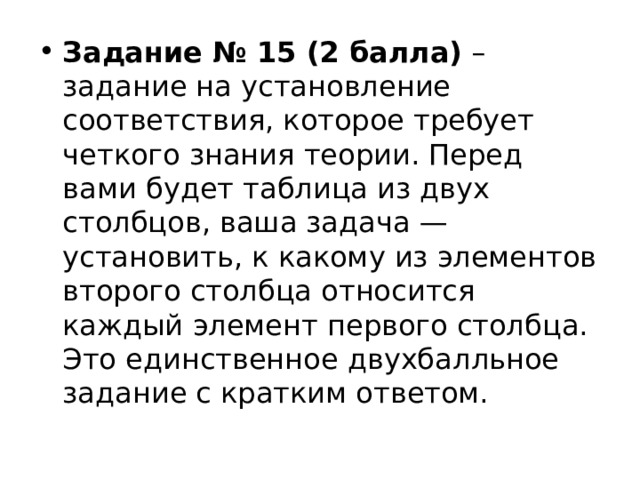 Задание № 15 (2 балла)  – задание на установление соответствия, которое требует четкого знания теории. Перед вами будет таблица из двух столбцов, ваша задача — установить, к какому из элементов второго столбца относится каждый элемент первого столбца. Это единственное двухбалльное задание с кратким ответом. 