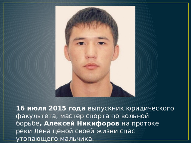 16 июля 2015 года выпускник юридического факультета, мастер спорта по вольной борьбе , Алексей Никифоров на протоке реки Лена ценой своей жизни спас утопающего мальчика. 