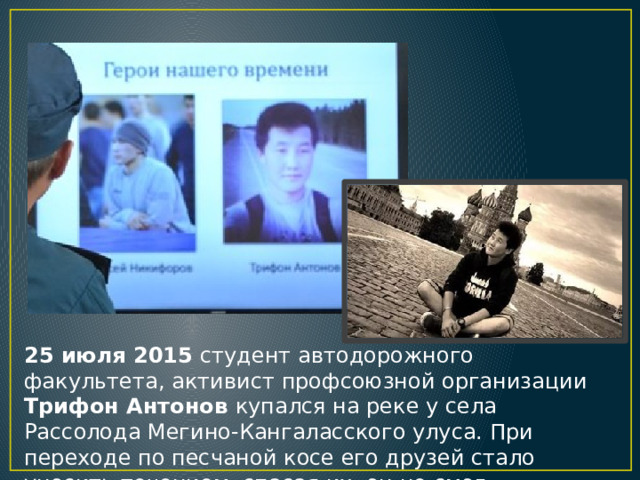 25 июля 2015 студент автодорожного факультета, активист профсоюзной организации Трифон Антонов купался на реке у села Рассолода Мегино-Кангаласского улуса. При переходе по песчаной косе его друзей стало уносить течением, спасая их, он не смог выбраться из воды. 