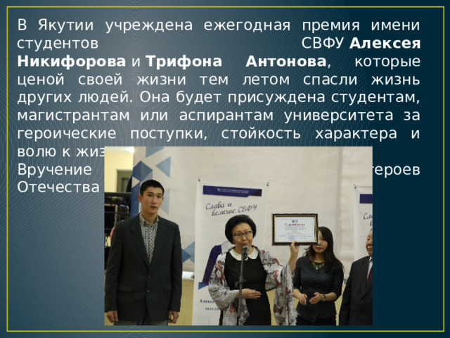 В Якутии учреждена ежегодная премия имени студентов СВФУ  Алексея Никифорова  и  Трифона Антонова , которые ценой своей жизни тем летом спасли жизнь других людей. Она будет присуждена студентам, магистрантам или аспирантам университета за героические поступки, стойкость характера и волю к жизни. Вручение премии проходят в День героев Отечества 9 декабря 