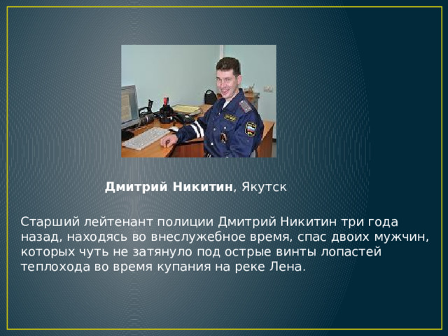 Дмитрий Никитин , Якутск Старший лейтенант полиции Дмитрий Никитин три года назад, находясь во внеслужебное время, спас двоих мужчин, которых чуть не затянуло под острые винты лопастей теплохода во время купания на реке Лена .  