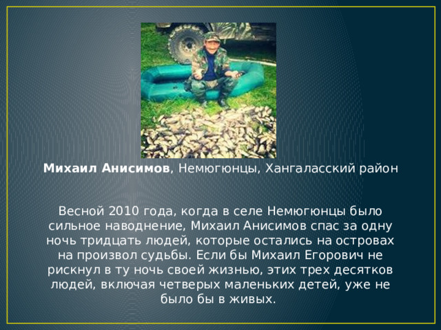 Михаил Анисимов , Немюгюнцы, Хангаласский район    Весной 2010 года, когда в селе Немюгюнцы было сильное наводнение, Михаил Анисимов спас за одну ночь тридцать людей, которые остались на островах на произвол судьбы. Если бы Михаил Егорович не рискнул в ту ночь своей жизнью, этих трех десятков людей, включая четверых маленьких детей, уже не было бы в живых.  