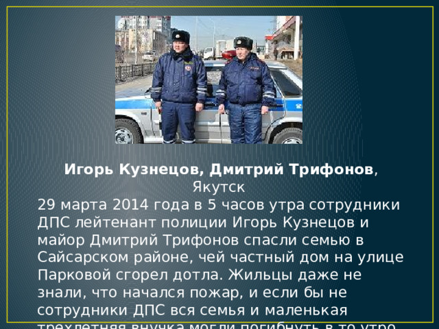 Игорь Кузнецов, Дмитрий Трифонов , Якутск 29 марта 2014 года в 5 часов утра сотрудники ДПС лейтенант полиции Игорь Кузнецов и майор Дмитрий Трифонов спасли семью в Сайсарском районе, чей частный дом на улице Парковой сгорел дотла. Жильцы даже не знали, что начался пожар, и если бы не сотрудники ДПС вся семья и маленькая трехлетняя внучка могли погибнуть в то утро.   