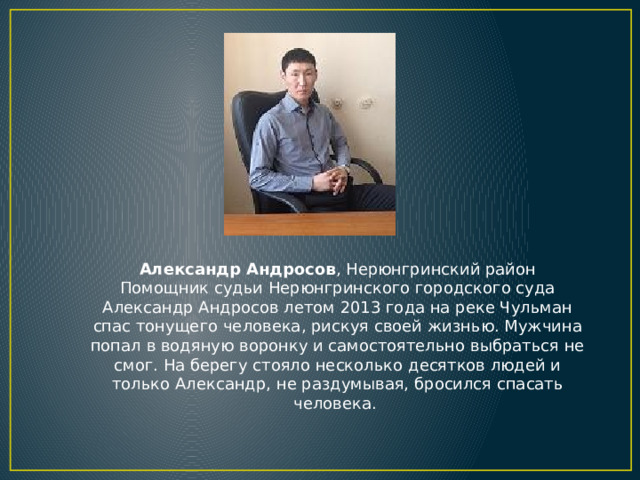 Александр Андросов , Нерюнгринский район  Помощник судьи Нерюнгринского городского суда Александр Андросов летом 2013 года на реке Чульман спас тонущего человека, рискуя своей жизнью. Мужчина попал в водяную воронку и самостоятельно выбраться не смог. На берегу стояло несколько десятков людей и только Александр, не раздумывая, бросился спасать человека.  
