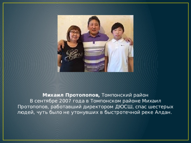 Михаил Протопопов, Томпонский район  В сентябре 2007 года в Томпонском районе Михаил Протопопов, работавший директором ДЮСШ, спас шестерых людей, чуть было не утонувших в быстротечной реке Алдан.  