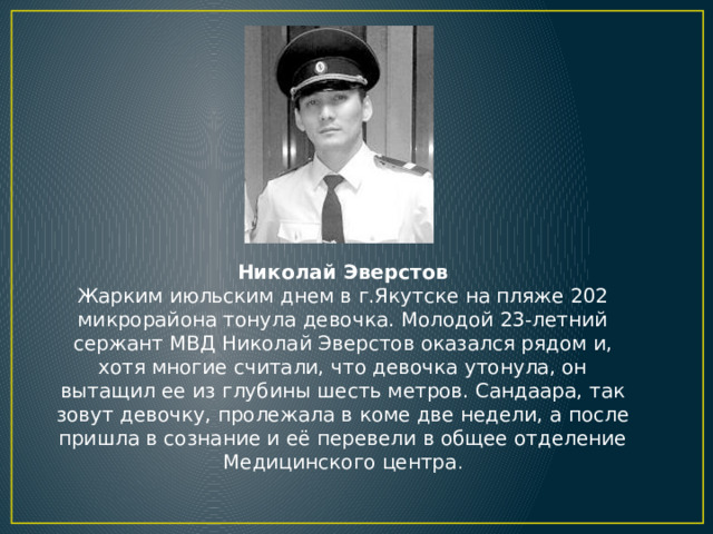 Николай Эверстов  Жарким июльским днем в г.Якутске на пляже 202 микрорайона тонула девочка. Молодой 23-летний сержант МВД Николай Эверстов оказался рядом и, хотя многие считали, что девочка утонула, он вытащил ее из глубины шесть метров. Сандаара, так зовут девочку, пролежала в коме две недели, а после пришла в сознание и её перевели в общее отделение Медицинского центра .   