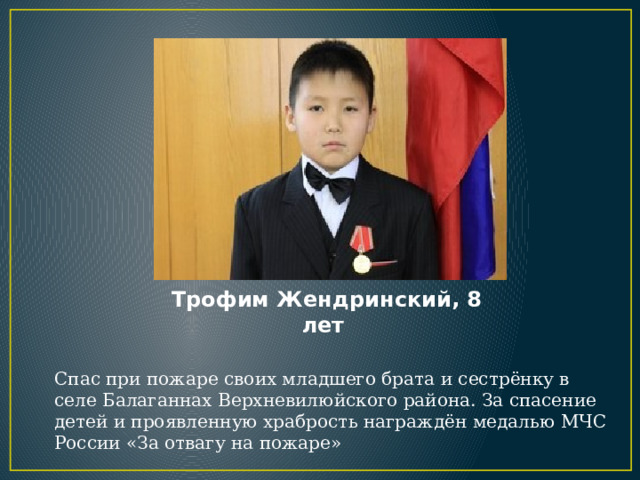 Трофим Жендринский, 8 лет Спас при пожаре своих младшего брата и сестрёнку в селе Балаганнах Верхневилюйского района. За спасение детей и проявленную храбрость награждён медалью МЧС России «За отвагу на пожаре» 