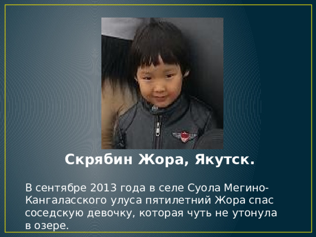 Скрябин Жора, Якутск. В сентябре 2013 года в селе Суола Мегино-Кангаласского улуса пятилетний Жора спас соседскую девочку, которая чуть не утонула в озере. 