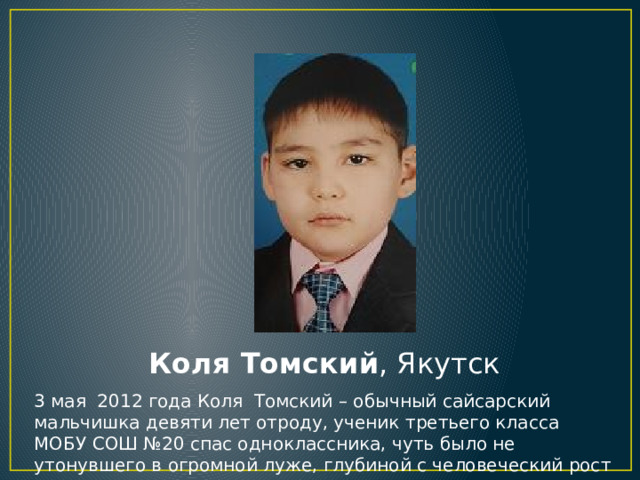 Коля Томский , Якутск 3 мая  2012 года Коля  Томский – обычный сайсарский мальчишка девяти лет отроду, ученик третьего класса МОБУ СОШ №20 спас одноклассника, чуть было не утонувшего в огромной луже, глубиной с человеческий рост 