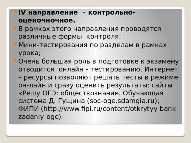 IV направление – контрольно-оценочночное. В рамках этого направления проводятся различные формы контроля: Мини-тестирования по разделам в рамках урока; Очень большая роль в подготовке к экзамену отводится онлайн - тестированию. Интернет – ресурсы позволяют решать тесты в режиме он-лайн и сразу оценить результаты: сайты «Решу ОГЭ: обществознание. Обучающая система Д. Гущина (soc-oge.sdamgia.ru); ФИПИ (http://www.fipi.ru/content/otkrytyy-bank-zadaniy-oge). 