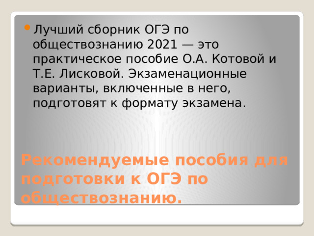 Лучший сборник ОГЭ по обществознанию 2021 — это практическое пособие О.А. Котовой и Т.Е. Лисковой. Экзаменационные варианты, включенные в него, подготовят к формату экзамена. Рекомендуемые пособия для подготовки к ОГЭ по обществознанию. 