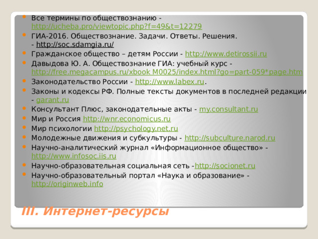 Все термины по обществознанию -  http://ucheba.pro/viewtopic.php?f=49&t=12279 ГИА-2016. Обществознание. Задачи. Ответы. Решения. -  http://soc.sdamgia.ru/ Гражданское общество – детям России -  http://www.detirossii.ru Давыдова Ю. А. Обществознание ГИА: учебный курс -  http://free.megacampus.ru/xbook M0025/index.html?go=part-059* page.htm Законодательство России -  http://www.labex.ru . Законы и кодексы РФ. Полные тексты документов в последней редакции -  garant.ru   Консультант Плюс, законодательные акты -  my.consultant.ru Мир и Россия  http://wnr.economicus.ru Мир психологии  http://psychology.net.ru Молодежные движения и субкультуры -  http://subculture.narod.ru Научно-аналитический журнал «Информационное общество» -  http://www.infosoc.iis.ru Научно-образовательная социальная сеть - http://socionet.ru Научно-образовательный портал «Наука и образование» -  http://originweb.info III. Интернет-ресурсы 