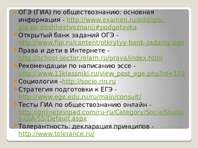 ОГЭ (ГИА) по обществознанию: основная информация -  http://www.examen.ru/add/gia/ gia-po-obshhestvoznanij#podgotovka Открытый банк заданий ОГЭ -  http://www.fipi.ru/content/otkrytyy-bank-zadaniy-oge Права и дети в Интернете -  http://school-sector.relarn.ru/prava/index.html Рекомендации по написанию эссе -  http://www.11klassniki.ru/view_post_ege.php?id=172 Социология - http://socio.rin.ru Стратегия подготовки к ЕГЭ -  http://www.ege.edu.ru/ru/main/consult/ Тесты ГИА по обществознанию онлайн -  http://onlinetestpad.com/ru-ru/Category/SocialStudies-GIA-55/Default.aspx Толерантность: декларация принципов -  http://www.tolerance.ru/ 