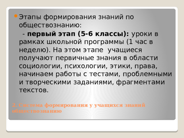 Этапы формирования знаний по обществознанию:  - первый этап (5-6 классы): уроки в рамках школьной программы (1 час в неделю). На этом этапе  учащиеся получают первичные знания в области социологии, психологии, этики, права, начинаем работы с тестами, проблемными и творческими заданиями, фрагментами текстов.  2. Система формирования у учащихся знаний обществознанию   