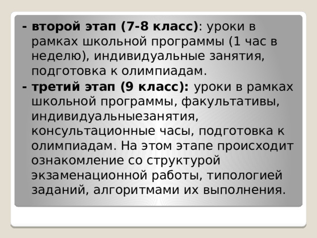 - второй этап (7-8 класс) : уроки в рамках школьной программы (1 час в неделю), индивидуальные занятия, подготовка к олимпиадам. - третий этап (9 класс): уроки в рамках школьной программы, факультативы, индивидуальныезанятия,  консультационные часы, подготовка к олимпиадам. На этом этапе происходит ознакомление со структурой экзаменационной работы, типологией заданий, алгоритмами их выполнения. 