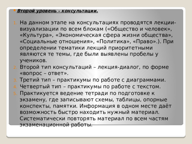 Второй уровень – консультации.  На данном этапе на консультациях проводятся лекции-визуализации по всем блокам («Общество и человек», «Культура», «Экономическая сфера жизни общества», «Социальные отношения», «Политика», «Право».). При определении тематики лекций приоритетными являются те темы, где были выявлены пробелы у учеников. Второй тип консультаций – лекция-диалог, по форме «вопрос – ответ». Третий тип – практикумы по работе с диаграммами. Четвертый тип – практикумы по работе с текстом. Практикуется ведение тетради по подготовке к экзамену, где записывают схемы, таблицы, опорные конспекты, памятки. Информация в одном месте даёт возможность быстро находить нужный материал. Систематически повторять материал по всем частям экзаменационной работы. 