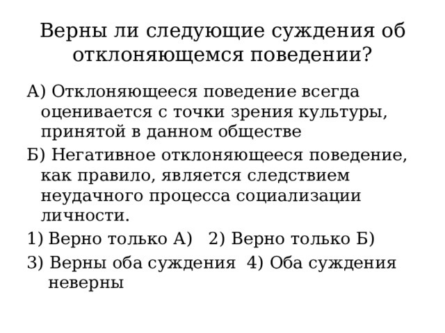 Верны ли следующие суждения об отклоняющемся поведении? А) Отклоняющееся поведение всегда оценивается с точки зрения культуры, принятой в данном обществе Б) Негативное отклоняющееся поведение, как правило, является следствием неудачного процесса социализации личности. Верно только А) 2) Верно только Б) 3) Верны оба суждения 4) Оба суждения неверны 