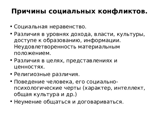 Причины социальных конфликтов.   Социальная неравенство. Различия в уровнях дохода, власти, культуры, доступе к образованию, информации. Неудовлетворенность материальным положением. Различия в целях, представлениях и ценностях. Религиозные различия. Поведение человека, его социально-психологические черты (характер, интеллект, общая культура и др.) Неумение общаться и договариваться. 