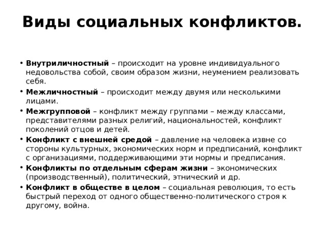 Виды социальных конфликтов.   Внутриличностный  – происходит на уровне индивидуального недовольства собой, своим образом жизни, неумением реализовать себя. Межличностный  – происходит между двумя или несколькими лицами. Межгрупповой  – конфликт между группами – между классами, представителями разных религий, национальностей, конфликт поколений отцов и детей. Конфликт с внешней средой  – давление на человека извне со стороны культурных, экономических норм и предписаний, конфликт с организациями, поддерживающими эти нормы и предписания. Конфликты по отдельным сферам жизни  – экономических (производственный), политический, этнический и др. Конфликт в обществе в целом  – социальная революция, то есть быстрый переход от одного общественно-политического строя к другому, война. 