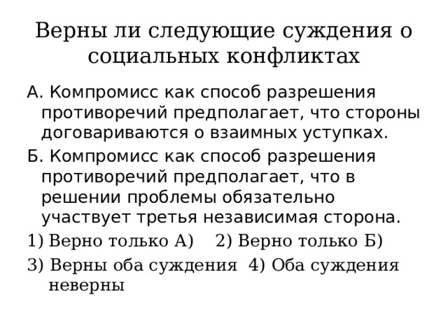 Верны ли следующие суждения о социальных конфликтах А. Компромисс как способ разрешения противоречий предполагает, что стороны договариваются о взаимных уступках. Б. Компромисс как способ разрешения противоречий предполагает, что в решении проблемы обязательно участвует третья независимая сторона. Верно только А) 2) Верно только Б) 3) Верны оба суждения 4) Оба суждения неверны 