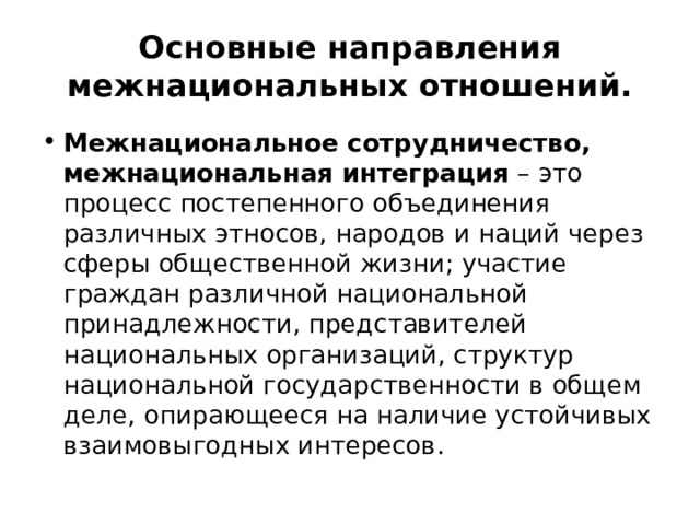  Основные направления межнациональных отношений.   Межнациональное сотрудничество, межнациональная интеграция  – это процесс постепенного объединения различных этносов, народов и наций через сферы общественной жизни; участие граждан различной национальной принадлежности, представителей национальных организаций, структур национальной государственности в общем деле, опирающееся на наличие устойчивых взаимовыгодных интересов. 