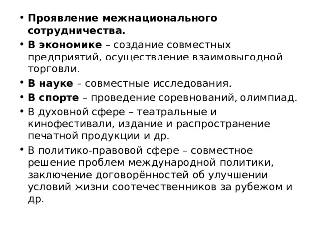 Проявление межнационального сотрудничества. В экономике  – создание совместных предприятий, осуществление взаимовыгодной торговли. В науке  – совместные исследования. В спорте  – проведение соревнований, олимпиад. В духовной сфере – театральные и кинофестивали, издание и распространение печатной продукции и др. В политико-правовой сфере – совместное решение проблем международной политики, заключение договорённостей об улучшении условий жизни соотечественников за рубежом и др. 