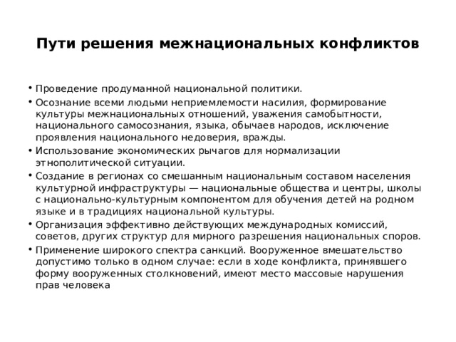  Пути решения межнациональных конфликтов   Проведение продуманной национальной политики. Осознание всеми людьми неприемлемости насилия, формирование культуры межнациональных отношений, уважения самобытности, национального самосознания, языка, обычаев народов, исключение проявления национального недоверия, вражды. Использование экономических рычагов для нормализации этнополитической ситуации. Создание в регионах со смешанным национальным составом населения культурной инфраструктуры — национальные общества и центры, школы с национально-культурным компонентом для обучения детей на родном языке и в традициях национальной культуры. Организация эффективно действующих международных комиссий, советов, других структур для мирного разрешения национальных споров. Применение широкого спектра санкций. Вооруженное вмешательство допустимо только в одном случае: если в ходе конфликта, принявшего форму вооруженных столкновений, имеют место массовые нарушения прав человека 