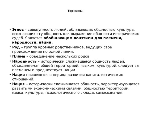  Термины.   Этнос  – совокупность людей, обладающих общностью культуры, осознающих эту общность как выражение общности исторических судеб. Является  обобщающим понятием для племени, народности, нации. Род  – группа кровных родственников, ведущих свое происхождение по одной линии. Племя  – объединение нескольких родов. Народность  – исторически сложившаяся общность людей, объединяемая общей территорией, языком, культурой, следует за племенем и предшествует нации. Нации  появляются в период развития капиталистических отношений. Нация  – исторически сложившаяся общность, характеризующаяся развитыми экономическими связями, общностью территории, языка, культуры, психологического склада, самосознания. 