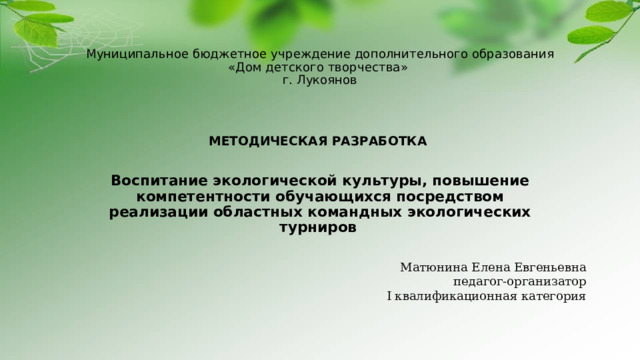 Матюнина Елена Евгеньевна педагог-организатор I квалификационная категория Муниципальное бюджетное учреждение дополнительного образования  «Дом детского творчества»  г. Лукоянов    МЕТОДИЧЕСКАЯ РАЗРАБОТКА  Воспитание экологической культуры, повышение компетентности обучающихся посредством реализации областных командных экологических турниров   