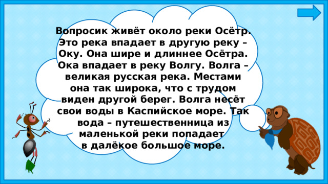 Вопросик живёт около реки Осётр. Это река впадает в другую реку – Оку. Она шире и длиннее Осётра. Ока впадает в реку Волгу. Волга – великая русская река. Местами она так широка, что с трудом виден другой берег. Волга несёт свои воды в Каспийское море. Так вода – путешественница из маленькой реки попадает в далёкое большое море. 