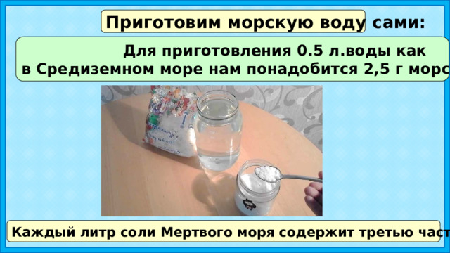 Приготовим морскую воду сами: Для приготовления 0.5 л.воды как в Средиземном море нам понадобится 2,5 г морской соли. Каждый литр соли Мертвого моря содержит третью часть соли от объёма 