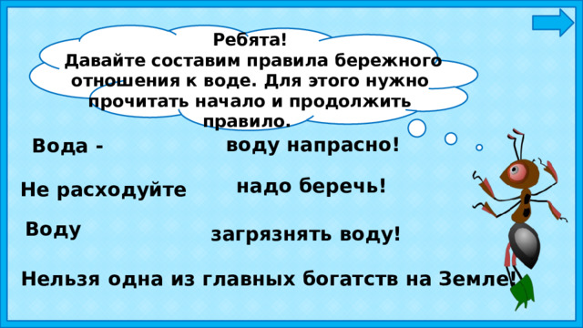 Ребята!  Давайте составим правила бережного отношения к воде. Для этого нужно прочитать начало и продолжить правило. воду напрасно! Вода - надо беречь! Не расходуйте Воду загрязнять воду! Нельзя одна из главных богатств на Земле! 
